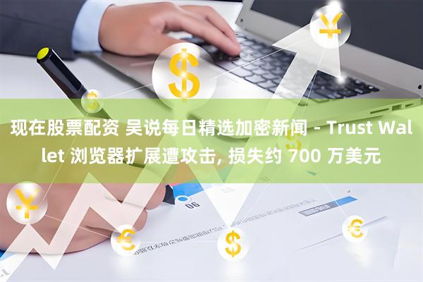现在股票配资 吴说每日精选加密新闻 - Trust Wallet 浏览器扩展遭攻击, 损失约 700 万美元