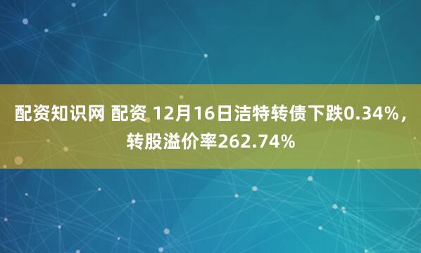 配资知识网 配资 12月16日洁特转债下跌0.34%，转股溢价率262.74%