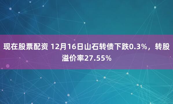 现在股票配资 12月16日山石转债下跌0.3%，转股溢价率27.55%