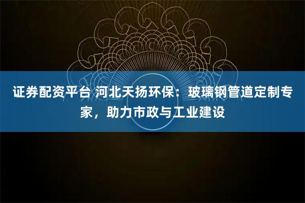 证券配资平台 河北天扬环保：玻璃钢管道定制专家，助力市政与工业建设