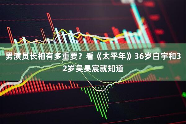 男演员长相有多重要？看《太平年》36岁白宇和32岁吴昊宸就知道