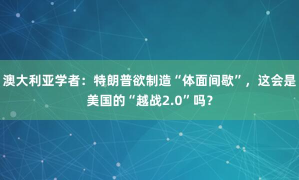 澳大利亚学者：特朗普欲制造“体面间歇”，这会是美国的“越战2.0”吗？
