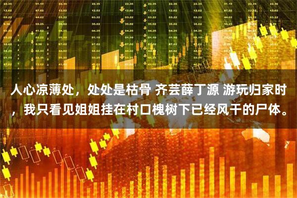 人心凉薄处,处处是枯骨 齐芸薛丁源 游玩归家时,我只看见姐姐挂在村口槐树下已经风干的尸体。