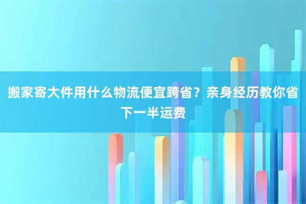 搬家寄大件用什么物流便宜跨省？亲身经历教你省下一半运费