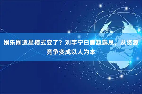 娱乐圈造星模式变了？刘宇宁白鹿赵露思，从资源竞争变成以人为本