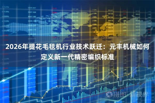 2026年提花毛毯机行业技术跃迁：元丰机械如何定义新一代精密编织标准