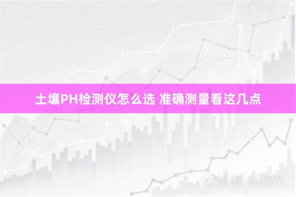 土壤PH检测仪怎么选 准确测量看这几点