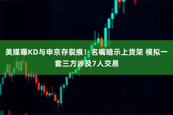 美媒曝KD与申京存裂痕！名嘴暗示上货架 模拟一套三方涉及7人交易